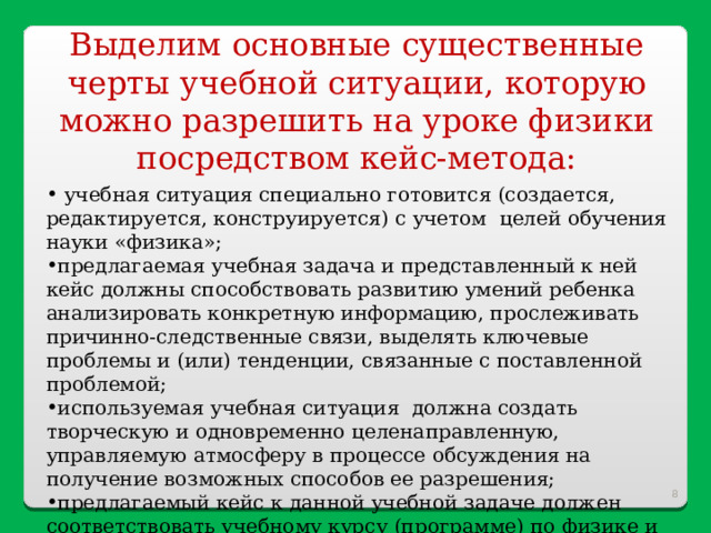 Выделим основные существенные черты учебной ситуации, которую можно разрешить на уроке физики посредством кейс-метода:  учебная ситуация специально готовится (создается, редактируется, конструируется) с учетом целей обучения науки «физика»; предлагаемая учебная задача и представленный к ней кейс должны способствовать развитию умений ребенка анализировать конкретную информацию, прослеживать причинно-следственные связи, выделять ключевые проблемы и (или) тенденции, связанные с поставленной проблемой; используемая учебная ситуация должна создать творческую и одновременно целенаправленную, управляемую атмосферу в процессе обсуждения на получение возможных способов ее разрешения; предлагаемый кейс к данной учебной задаче должен соответствовать учебному курсу (программе) по физике и направлен на формирование определенных личностных качеств и возможно профессиональных навыков в контексте конкретного научного мировоззрения.  