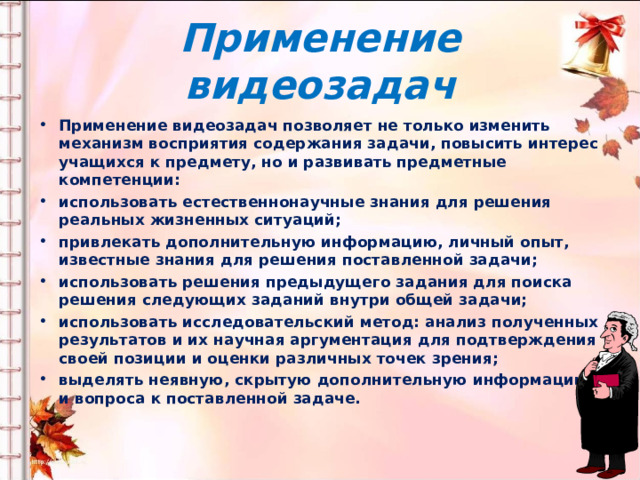 Применение видеозадач Применение видеозадач позволяет не только изменить механизм восприятия содержания задачи, повысить интерес учащихся к предмету, но и развивать предметные компетенции: использовать естественнонаучные знания для решения реальных жизненных ситуаций; привлекать дополнительную информацию, личный опыт, известные знания для решения поставленной задачи; использовать решения предыдущего задания для поиска решения следующих заданий внутри общей задачи; использовать исследовательский метод: анализ полученных результатов и их научная аргументация для подтверждения своей позиции и оценки различных точек зрения; выделять неявную, скрытую дополнительную информацию и вопроса к поставленной задаче.  
