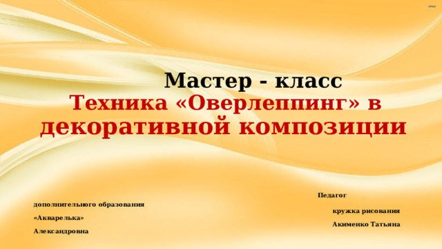       Мастер - класс   Техника «Оверлеппинг» в   декоративной композиции     Педагог дополнительного образования  кружка рисования «Акварелька»  Акименко Татьяна Александровна 