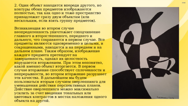 2. Один объект находится впереди другого, но контуры обоих предметов изображаются полностью, так как одно и тоже пространство принадлежит сразу двум объектам (или нескольким, если взять группу предметов).   Возникающая во втором случае неопределенность уничтожает соподчинение главного и второстепенного, переднего и дальнего, что сохраняется в первом случае. Все предметы являются одновременно и целыми, и сокращенными, находятся и на переднем и на дальнем плане. Таким образом, изображение каждого предмета претендует на завершенность, однако их целостность нарушается вторжением. При этом непонятно, какой именно объект вторгается. В первом случае вторжение способствует сплоченности и непрерывности, во втором вторжение разрушает эти качества. В дальнейшем мы будем пользоваться вторым случаем оверлеппинга для уменьшения действия перспективных планов. Действие оверлеппинга можно максимально усилить за счет введения тональных или цветовых контрастов в местах наложения одного объекта на другой. 