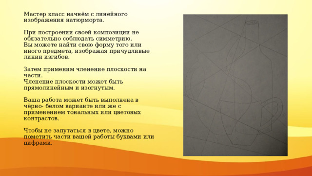 Мастер класс начнём с линейного изображения натюрморта.   При построении своей композиции не обязательно соблюдать симметрию.  Вы можете найти свою форму того или иного предмета, изображая причудливые линии изгибов.   Затем применим членение плоскости на части.  Членение плоскости может быть прямолинейным и изогнутым.   Ваша работа может быть выполнена в чёрно- белом варианте или же с применением тональных или цветовых контрастов.   Чтобы не запутаться в цвете, можно пометить части вашей работы буквами или цифрами. 
