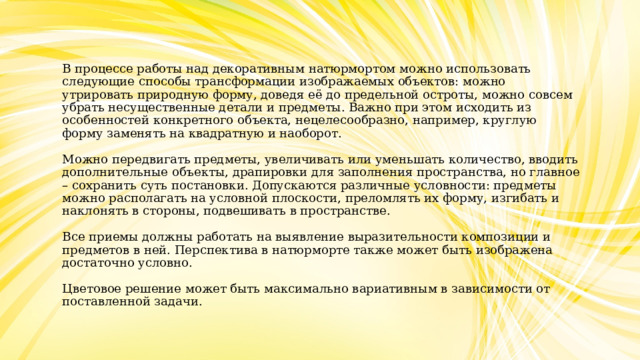 В процессе работы над декоративным натюрмортом можно использовать следующие способы трансформации изображаемых объектов: можно утрировать природную форму, доведя её до предельной остроты, можно совсем убрать несущественные детали и предметы. Важно при этом исходить из особенностей конкретного объекта, нецелесообразно, например, круглую форму заменять на квадратную и наоборот.   Можно передвигать предметы, увеличивать или уменьшать количество, вводить дополнительные объекты, драпировки для заполнения пространства, но главное – сохранить суть постановки. Допускаются различные условности: предметы можно располагать на условной плоскости, преломлять их форму, изгибать и наклонять в стороны, подвешивать в пространстве.   Все приемы должны работать на выявление выразительности композиции и предметов в ней. Перспектива в натюрморте также может быть изображена достаточно условно.   Цветовое решение может быть максимально вариативным в зависимости от поставленной задачи. 