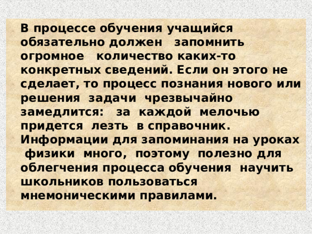   В процессе обучения учащийся обязательно должен запомнить огромное количество каких-то конкретных сведений. Если он этого не сделает, то процесс познания нового или решения задачи чрезвычайно замедлится: за каждой мелочью придется лезть в справочник. Информации для запоминания на уроках физики много, поэтому полезно для облегчения процесса обучения научить школьников пользоваться мнемоническими правилами. 