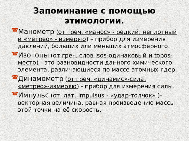 Запоминание с помощью этимологии. Манометр ( от греч. «манос» - редкий, неплотный и «метрео» - измеряю ) – прибор для измерения давлений, больших или меньших атмосферного. Изотопы ( от греч. слов isos -одинаковый и topos -место ) - это разновидности данного химического элемента, различающиеся по массе атомных ядер. Динамометр ( от греч. «динамис»-сила, «метрео»-измеряю ) - прибор для измерения силы. Импульс ( от. лат. Impulsus - «удар-толчок» )- векторная величина, равная произведению массы этой точки на её скорость. 