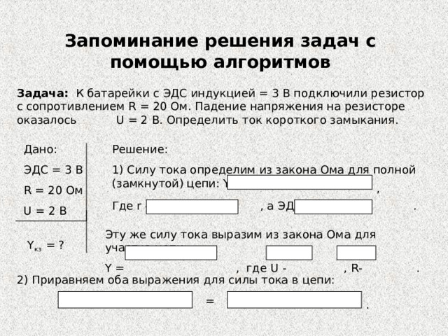 Запоминание решения задач с помощью алгоритмов Задача: К батарейки с ЭДС индукцией = 3 В подключили резистор с сопротивлением R = 2 0 Ом. Падение напряжения на резисторе оказалось U = 2 B . Определить ток короткого замыкания. Дано: ЭДС = 3 В R = 20 Ом U = 2 В Решение: 1) Силу тока определим из закона Ома для полной (замкнутой) цепи: Y = , Где r - , а ЭДС - . Эту же силу тока выразим из закона Ома для участка цепи: Y = , где U - , R- . Y кз = ? 2 ) Приравняем оба выражения для силы тока в цепи: = . 