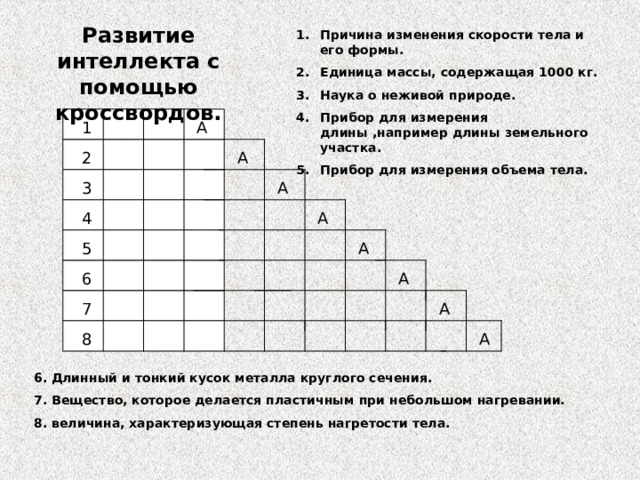 Развитие интеллекта с помощью кроссвордов. Причина изменения скорости тела и его формы. Единица массы, содержащая 1000 кг. Наука о неживой природе. Прибор для измерения длины ,например длины земельного участка. Прибор для измерения объема тела.   A 1 A 2 A 3 4 A 5 A 6 A A 7 A 8 6.  Длинный и тонкий кусок металла круглого сечения. 7. Вещество, которое делается пластичным при небольшом нагревании. 8. величина, характеризующая степень нагретости тела. 