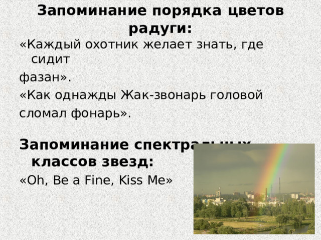 Запоминание порядка  цветов радуги: «Каждый охотник желает знать, где сидит фазан». «Как однажды Жак-звонарь головой сломал фонарь». Запоминание спектральных классов звезд: « Oh, Be a Fine, Kiss Me » 