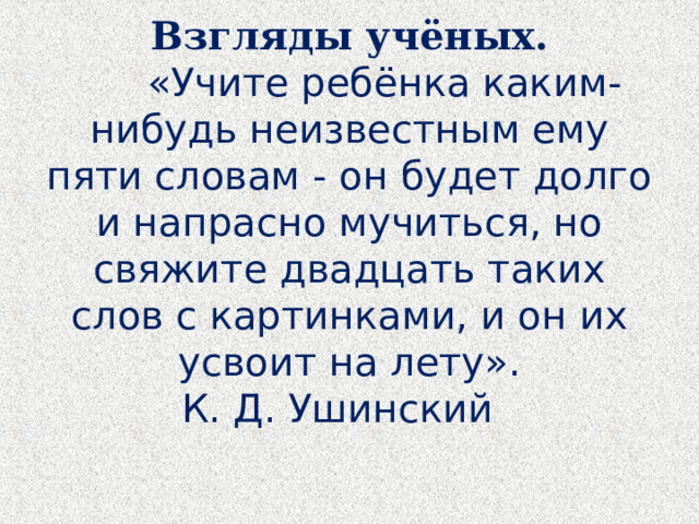  Взгляды учёных.   «Учите ребёнка каким-нибудь неизвестным ему пяти словам - он будет долго и напрасно мучиться, но свяжите двадцать таких слов с картинками, и он их усвоит на лету».  К. Д. Ушинский    