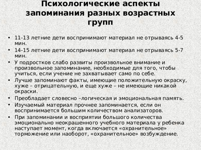 Психологические аспекты запоминания разных возрастных групп 11-13 летние дети воспринимают материал не отрываясь 4-5 мин. 14-15 летние дети воспринимают материал не отрываясь 5-7 мин. У подростков слабо развиты произвольное внимание и произвольное запоминание, необходимые для того, чтобы учиться, если учение не захватывает само по себе. Лучше запоминают факты, имеющие положительную окраску, хуже – отрицательную, и еще хуже – не имеющие никакой окраски. Преобладает словесно –логическая и эмоциональная память. Изучаемый материал прочнее запоминается, если он воспринимается большим количеством анализаторов. При запоминании и восприятии большого количества эмоционально неокрашенного учебного материала у ребенка наступает момент, когда включается «охранительное» торможение или наоборот, «охранительное» возбуждение. 