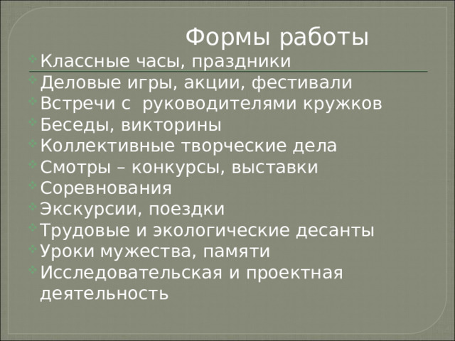  Формы работы Классные часы, праздники Деловые игры, акции, фестивали Встречи с руководителями кружков Беседы, викторины Коллективные творческие дела Смотры – конкурсы, выставки Соревнования Экскурсии, поездки Трудовые и экологические десанты Уроки мужества, памяти Исследовательская и проектная деятельность 