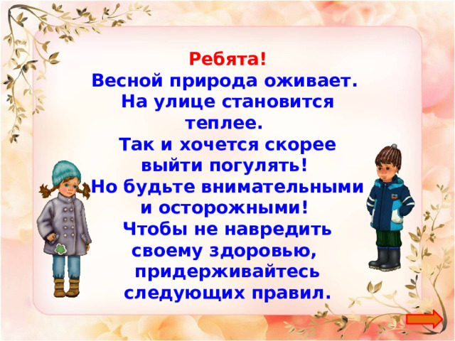 Ребята! Весной природа оживает. На улице становится теплее. Так и хочется скорее выйти погулять! Но будьте внимательными и осторожными! Чтобы не навредить своему здоровью, придерживайтесь следующих правил. 