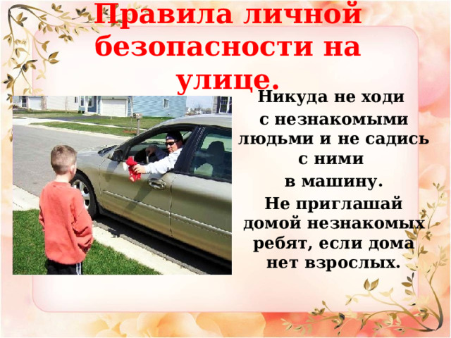 Правила личной безопасности на улице.    Никуда не ходи с незнакомыми людьми и не садись с ними в машину. Не приглашай домой незнакомых ребят, если дома нет взрослых. 