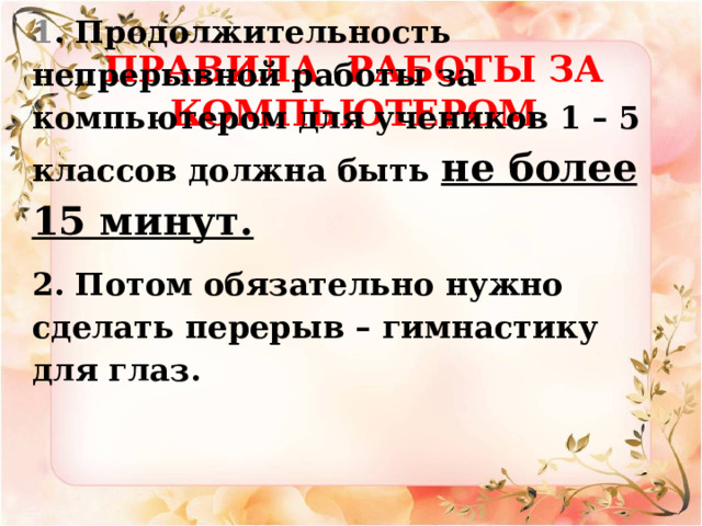 Правила работы за компьютером    1 . Продолжительность непрерывной работы за компьютером для учеников 1 – 5 классов должна быть не более 15 минут. 2. Потом обязательно нужно сделать перерыв – гимнастику для глаз.   