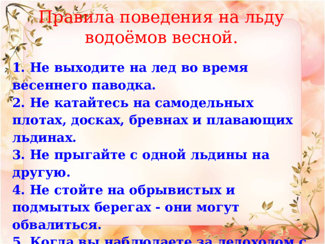 Правила поведения на льду водоёмов весной. 1. Не выходите на лед во время весеннего паводка.  2. Не катайтесь на самодельных плотах, досках, бревнах и плавающих льдинах.  3. Не прыгайте с одной льдины на другую.  4. Не стойте на обрывистых и подмытых берегах - они могут обвалиться.  5. Когда вы наблюдаете за ледоходом с моста, набережной, причала, нельзя перегибаться через перила и другие ограждения.   