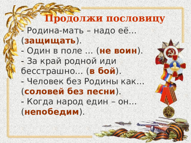 Продолжи пословицу - Родина-мать – надо её… ( защищать ).  - Один в поле … ( не воин ).  - За край родной иди бесстрашно… ( в бой ).  - Человек без Родины как… ( соловей без песни ).  - Когда народ един – он… ( непобедим ). 