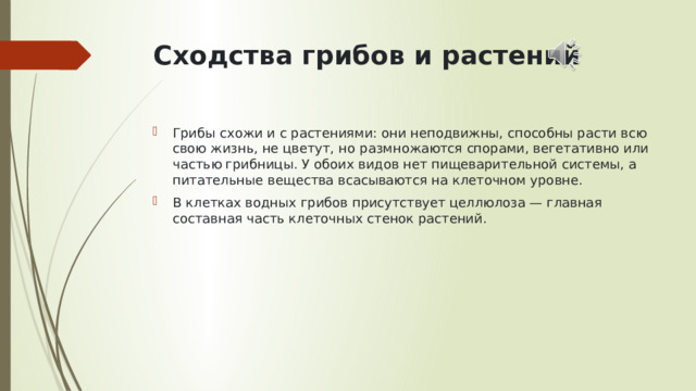 Сходства грибов и растений   Грибы схожи и с растениями: они неподвижны, способны расти всю свою жизнь, не цветут, но   размножаются спорами, вегетативно или частью грибницы. У обоих видов нет пищеварительной системы, а питательные вещества всасываются на клеточном уровне. В клетках водных грибов присутствует целлюлоза — главная составная часть клеточных стенок растений. 