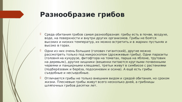 Разнообразие грибов   Среда обитания грибов самая разнообразная: грибы есть в почве, воздухе, воде, на поверхности и внутри других организмов. Грибы не боятся высоких и низких температур, их можно встретить и в жарких пустынях и высоко в горах. Одни из них очень большие (головач гигантский), другие можно рассмотреть только под микроскопом (дрожжевые грибы). Одни паразиты (головня на кукурузе, фитофтора на томатах, парша на яблоне, трутовик на деревьях), другие хищники (вешенки питаются круглыми почвенными червями и панцирными клещами), третьи живут в симбиозе с растениями (подберёзовик и берёза, подосиновик и осина). А ещё есть грибы съедобные и несъедобные. Отличаются грибы не только внешним видом и средой обитания, но сроком жизни. Плесневые грибы живут всего несколько дней, а грибницы шляпочных грибов десятки лет. 