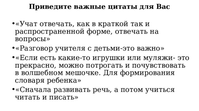 Приведите важные цитаты для Вас «Учат отвечать, как в краткой так и распространенной форме, отвечать на вопросы» «Разговор учителя с детьми-это важно» «Если есть какие-то игрушки или муляжи- это прекрасно, можно потрогать и почувствовать в волшебном мешочке. Для формирования словаря ребенка» «Сначала развивать речь, а потом учиться читать и писать» 