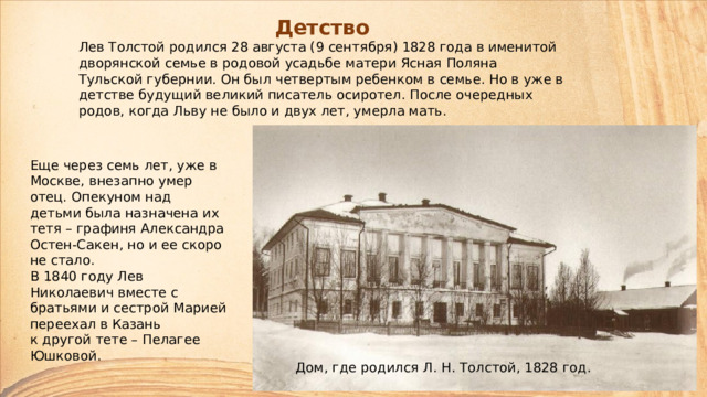 Детство Лев Толстой родился 28 августа (9 сентября) 1828 года в именитой дворянской семье в родовой усадьбе матери Ясная Поляна Тульской губернии. Он был четвертым ребенком в семье. Но в уже в детстве будущий великий писатель осиротел. После очередных родов, когда Льву не было и двух лет, умерла мать. Еще через семь лет, уже в Москве, внезапно умер отец. Опекуном над детьми была назначена их тетя – графиня Александра Остен-Сакен, но и ее скоро не стало.  В 1840 году Лев Николаевич вместе с братьями и сестрой Марией переехал в Казань  к другой тете – Пелагее Юшковой. Дом, где родился Л. Н. Толстой, 1828 год. 