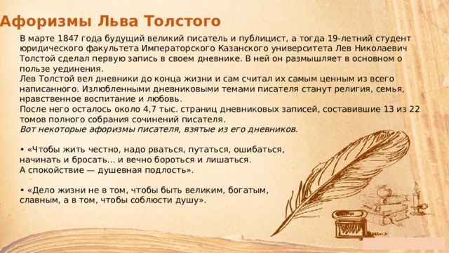 Афоризмы Льва Толстого В марте 1847 года будущий великий писатель и публицист, а тогда 19-летний студент юридического факультета Императорского Казанского университета Лев Николаевич Толстой сделал первую запись в своем дневнике. В ней он размышляет в основном о пользе уединения. Лев Толстой вел дневники до конца жизни и сам считал их самым ценным из всего написанного. Излюбленными дневниковыми темами писателя станут религия, семья, нравственное воспитание и любовь. После него осталось около 4,7 тыс. страниц дневниковых записей, составившие 13 из 22 томов полного собрания сочинений писателя.   Вот некоторые афоризмы писателя, взятые из его дневников.  •  «Чтобы жить честно, надо рваться, путаться, ошибаться,  начинать и бросать... и вечно бороться и лишаться.  А спокойствие — душевная подлость».   • «Дело жизни не в том, чтобы быть великим, богатым,  славным, а в том, чтобы соблюсти душу». 