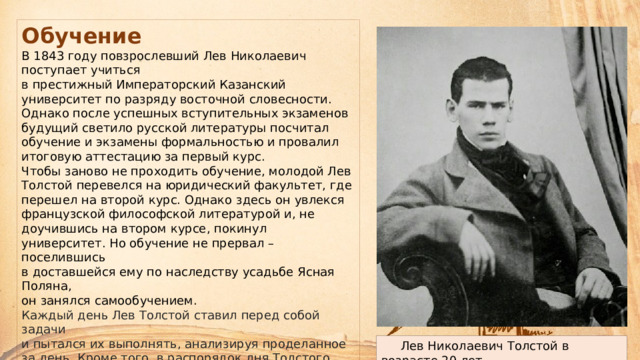 Обучение В 1843 году повзрослевший Лев Николаевич поступает учиться  в престижный Императорский Казанский университет по разряду восточной словесности. Однако после успешных вступительных экзаменов будущий светило русской литературы посчитал обучение и экзамены формальностью и провалил итоговую аттестацию за первый курс.  Чтобы заново не проходить обучение, молодой Лев Толстой перевелся на юридический факультет, где перешел на второй курс. Однако здесь он увлекся французской философской литературой и, не доучившись на втором курсе, покинул университет. Но обучение не прервал – поселившись  в доставшейся ему по наследству усадьбе Ясная Поляна,  он занялся самообучением. Каждый день Лев Толстой ставил перед собой задачи  и пытался их выполнять, анализируя проделанное за день. Кроме того, в распорядок дня Толстого входили работа  с крестьянами и налаживание быта в поместье.  Чувствуя вину перед крепостными, он в 1849 году открыл школу для крестьянских детей.  Лев Николаевич Толстой в возрасте 20 лет 