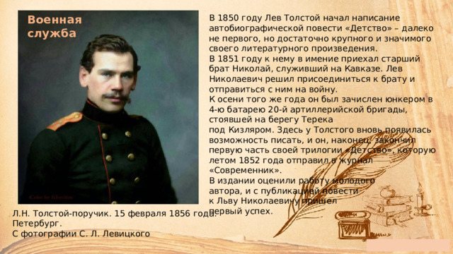 Военная служба В 1850 году Лев Толстой начал написание автобиографической повести «Детство» – далеко не первого, но достаточно крупного и значимого своего литературного произведения.  В 1851 году к нему в имение приехал старший брат Николай, служивший на Кавказе. Лев Николаевич решил присоединиться к брату и отправиться с ним на войну.  К осени того же года он был зачислен юнкером в 4-ю батарею 20-й артиллерийской бригады, стоявшей на берегу Терека  под Кизляром. Здесь у Толстого вновь появилась возможность писать, и он, наконец, закончил первую часть своей трилогии «Детство», которую летом 1852 года отправил в журнал «Современник».  В издании оценили работу молодого  автора, и с публикацией повести  к Льву Николаевичу пришел  первый успех. Л.Н. Толстой-поручик. 15 февраля 1856 года. Петербург.  С фотографии С. Л. Левицкого 