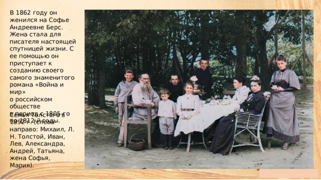 В 1862 году он женился на Софье Андреевне Берс. Жена стала для писателя настоящей спутницей жизни. С ее помощью он приступает к созданию своего самого знаменитого романа «Война и мир»  о российском обществе  в период с 1805-го  по 1812-й годы. Семья Толстого в 1892 г. (слева направо: Михаил, Л. Н. Толстой, Иван, Лев, Александра, Андрей, Татьяна, жена Софья, Мария). 