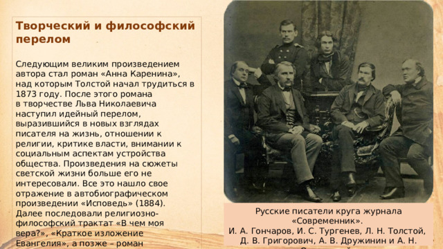 Творческий и философский перелом   Следующим великим произведением автора стал роман «Анна Каренина», над которым Толстой начал трудиться в 1873 году. После этого романа  в творчестве Льва Николаевича наступил идейный перелом, выразившийся в новых взглядах писателя на жизнь, отношении к религии, критике власти, внимании к социальным аспектам устройства общества. Произведения на сюжеты светской жизни больше его не интересовали. Все это нашло свое отражение в автобиографическом произведении «Исповедь» (1884).  Далее последовали религиозно-философский трактат «В чем моя вера?», «Краткое изложение Евангелия», а позже – роман «Воскресение», повесть «Хаджи-Мурат» и драма «Живой труп». Русские писатели круга журнала «Современник».  И. А. Гончаров, И. С. Тургенев, Л. Н. Толстой,  Д. В. Григорович, А. В. Дружинин и А. Н. Островский.  15 февраля 1856 г. Фотография С. Л. Левицкого. 
