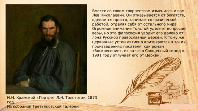 Вместе со своим творчеством изменился и сам Лев Николаевич. Он отказывается от богатств, одевается просто, занимается физической работой, отделяя себя от остального мира. Огромное внимание Толстой уделяет вопросам веры, но эта философия уводит его далеко от лона Русской православной церкви. К тому же церковные устои активно критикуются в таких произведениях писателя, как роман «Воскресение», из-за чего Священный синод в 1901 году отлучает его от Церкви. И.Н. Крамской «Портрет Л.Н. Толстого», 1873 год. Из собрания Третьяковской галереи 