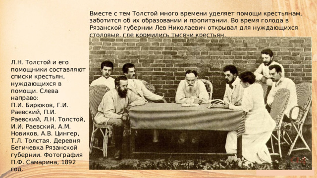 Вместе с тем Толстой много времени уделяет помощи крестьянам, заботится об их образовании и пропитании. Во время голода в Рязанской губернии Лев Николаевич открывал для нуждающихся столовые, где кормились тысячи крестьян. Л.Н. Толстой и его помощники составляют списки крестьян, нуждающихся в помощи. Слева направо:  П.И. Бирюков, Г.И. Раевский, П.И. Раевский, Л.Н. Толстой, И.И. Раевский, А.М. Новиков, А.В. Цингер, Т.Л. Толстая. Деревня Бегичевка Рязанской губернии. Фотография П.Ф. Самарина, 1892 год. 