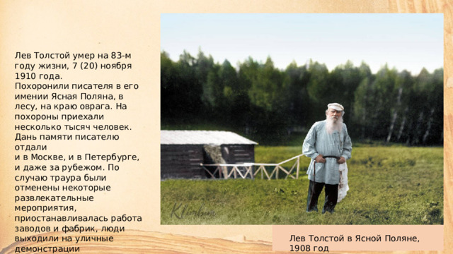 Лев Толстой умер на 83-м году жизни, 7 (20) ноября 1910 года. Похоронили писателя в его имении Ясная Поляна, в лесу, на краю оврага. На похороны приехали несколько тысяч человек. Дань памяти писателю отдали  и в Москве, и в Петербурге,  и даже за рубежом. По случаю траура были отменены некоторые развлекательные мероприятия, приостанавливалась работа заводов и фабрик, люди выходили на уличные демонстрации  с портретами Льва Николаевича. Лев Толстой в Ясной Поляне, 1908 год 