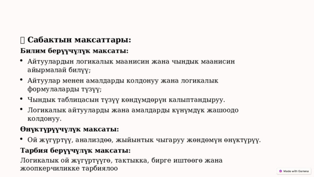 🎯  Сабактын максаттары: Билим берүүчүлүк максаты: Айтуулардын логикалык маанисин жана чындык маанисин айырмалай билүү; Айтуулар менен амалдарды колдонуу жана логикалык формулаларды түзүү; Чындык таблицасын түзүү көндүмдөрүн калыптандыруу. Логикалык айтууларды жана амалдарды күнүмдүк жашоодо колдонуу. Өнүктүрүүчүлүк максаты: Ой жүгүртүү, анализдөө, жыйынтык чыгаруу жөндөмүн өнүктүрүү. Тарбия берүүчүлүк максаты: Логикалык ой жүгүртүүгө, тактыкка, бирге иштөөгө жана жоопкерчиликке тарбиялоо 