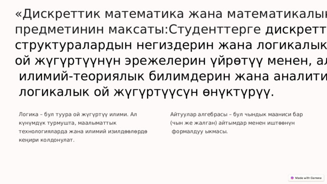  «Дискреттик математика жана математикалык логика» предметинин максаты:Студенттерге дискреттик структуралардын негиздерин жана логикалык ой жүгүртүүнүн эрежелерин үйрөтүү менен, алардын  илимий-теориялык билимдерин жана аналитикалык,  логикалык ой жүгүртүүсүн өнүктүрүү. Логика – бул туура ой жүгүртүү илими. Ал күнүмдүк турмушта, маалыматтык технологияларда жана илимий изилдөөлөрдө кеңири колдонулат. Айтуулар алгебрасы – бул чындык мааниси бар (чын же жалган) айтымдар менен иштөөнүн  формалдуу ыкмасы. 