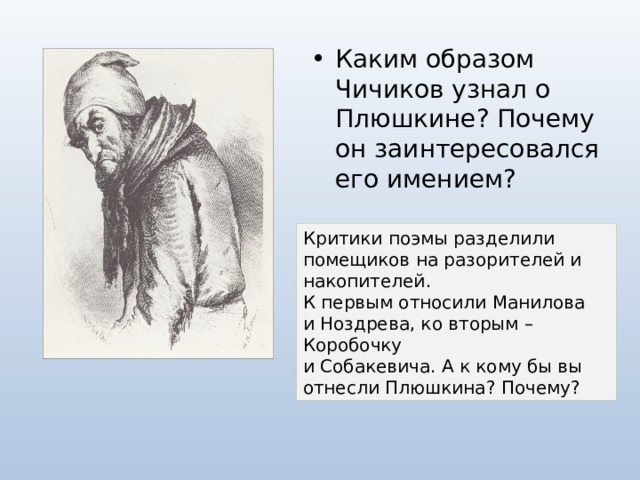 Каким образом Чичиков узнал о Плюшкине? Почему он заинтересовался его имением? Критики поэмы разделили помещиков на разорителей и накопителей.  К первым относили Манилова  и Ноздрева, ко вторым – Коробочку  и Собакевича. А к кому бы вы отнесли Плюшкина? Почему? 