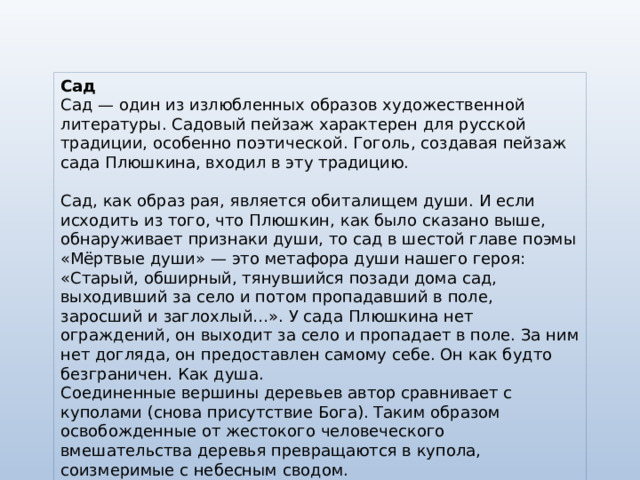 Сад Сад — один из излюбленных образов художественной литературы. Садовый пейзаж характерен для русской традиции, особенно поэтической. Гоголь, создавая пейзаж сада Плюшкина, входил в эту традицию. Сад, как образ рая, является обиталищем души. И если исходить из того, что Плюшкин, как было сказано выше, обнаруживает признаки души, то сад в шестой главе поэмы «Мёртвые души» — это метафора души нашего героя: «Старый, обширный, тянувшийся позади дома сад, выходивший за село и потом пропадавший в поле, заросший и заглохлый…». У сада Плюшкина нет ограждений, он выходит за село и пропадает в поле. За ним нет догляда, он предоставлен самому себе. Он как будто безграничен. Как душа. Соединенные вершины деревьев автор сравнивает с куполами (снова присутствие Бога). Таким образом освобожденные от жестокого человеческого вмешательства деревья превращаются в купола, соизмеримые с небесным сводом. 