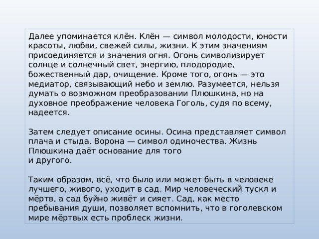 Далее упоминается клён. Клён — символ молодости, юности красоты, любви, свежей силы, жизни. К этим значениям присоединяется и значения огня. Огонь символизирует солнце и солнечный свет, энергию, плодородие, божественный дар, очищение. Кроме того, огонь — это медиатор, связывающий небо и землю. Разумеется, нельзя думать о возможном преобразовании Плюшкина, но на духовное преображение человека Гоголь, судя по всему, надеется. Затем следует описание осины. Осина представляет символ плача и стыда. Ворона — символ одиночества. Жизнь Плюшкина даёт основание для того  и другого. Таким образом, всё, что было или может быть в человеке лучшего, живого, уходит в сад. Мир человеческий тускл и мёртв, а сад буйно живёт и сияет. Сад, как место пребывания души, позволяет вспомнить, что в гоголевском мире мёртвых есть проблеск жизни. 