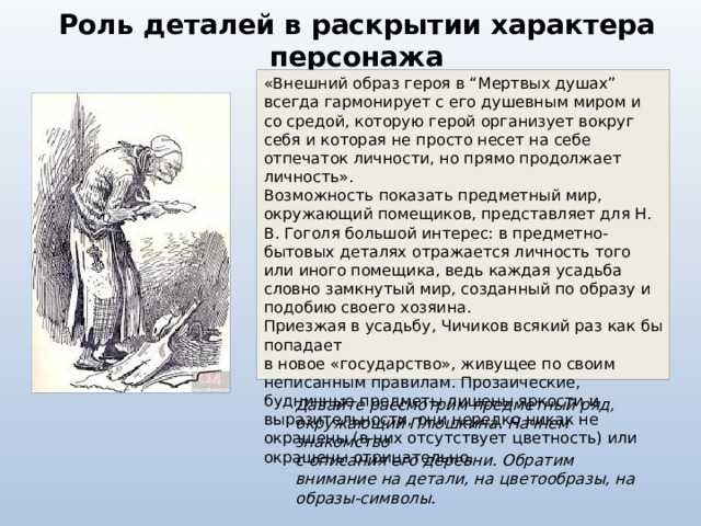Роль деталей в раскрытии характера персонажа «Внешний образ героя в “Мертвых душах” всегда гармонирует с его душевным миром и со средой, которую герой организует вокруг себя и которая не просто несет на себе отпечаток личности, но прямо продолжает личность».  Возможность показать предметный мир, окружающий помещиков, представляет для Н. В. Гоголя большой интерес: в предметно-бытовых деталях отражается личность того или иного помещика, ведь каждая усадьба словно замкнутый мир, созданный по образу и подобию своего хозяина.  Приезжая в усадьбу, Чичиков всякий раз как бы попадает  в новое «государство», живущее по своим неписанным правилам. Прозаические, будничные предметы лишены яркости и выразительности, они нередко никак не окрашены (в них отсутствует цветность) или окрашены  отрицательно.  Давайте рассмотрим предметный ряд, окружающий Плюшкина. Начнем знакомство  с описания его деревни. Обратим внимание на детали, на цветообразы, на образы-символы. 
