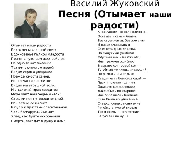 Василий Жуковский  Песня (Отымает наши радости)   К наслажденью охлажденная, Охладев к самим бедам, Без стремленья, без желания И навек очарования Слез отрадных лишена. На минуту ли улыбкою Мертвый лик наш оживет, Или прежнее ошибкою В сердце сонное зайдет — То обман; то плющ, играющий По развалинам седым; Сверху лист благоухающий — Прах и тление под ним. Оживите сердце вялое; Дайте быть по старине; Иль оплакивать бывалое Слез бывалых дайте мне. Сладко, сладко появление Ручейка в пустой глуши; Так и слезы — освежение Запустевшия души. Отымает наши радости Без замены хладный свет; Вдохновенье пылкой младости Гаснет с чувством жертвой лет; Не одно ланит пылание Тратим с юностью живой — Видим сердца увядание Прежде юности самой. Наше счастие разбитое Видим мы игрушкой волн, И в далекий мрак сердитое Море мчит наш бедный челн; Стрелки нет путеводительной, Иль вотще ее магнит В бурю к пристани спасительной Челн беспарусный манит.  Хлад, как будто ускоренная Смерть, заходит в душу к нам; 