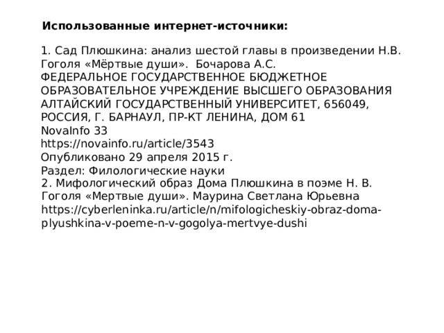Использованные интернет-источники: 1. Сад Плюшкина: анализ шестой главы в произведении Н.В. Гоголя «Мёртвые души». Бочарова А.С. ФЕДЕРАЛЬНОЕ ГОСУДАРСТВЕННОЕ БЮДЖЕТНОЕ ОБРАЗОВАТЕЛЬНОЕ УЧРЕЖДЕНИЕ ВЫСШЕГО ОБРАЗОВАНИЯ АЛТАЙСКИЙ ГОСУДАРСТВЕННЫЙ УНИВЕРСИТЕТ, 656049, РОССИЯ, Г. БАРНАУЛ, ПР-КТ ЛЕНИНА, ДОМ 61 NovaInfo 33 https://novainfo.ru/article/3543 Опубликовано 29 апреля 2015 г. Раздел: Филологические науки 2. Мифологический образ Дома Плюшкина в поэме Н. В. Гоголя «Мертвые души». Маурина Светлана Юрьевна https://cyberleninka.ru/article/n/mifologicheskiy-obraz-doma-plyushkina-v-poeme-n-v-gogolya-mertvye-dushi 