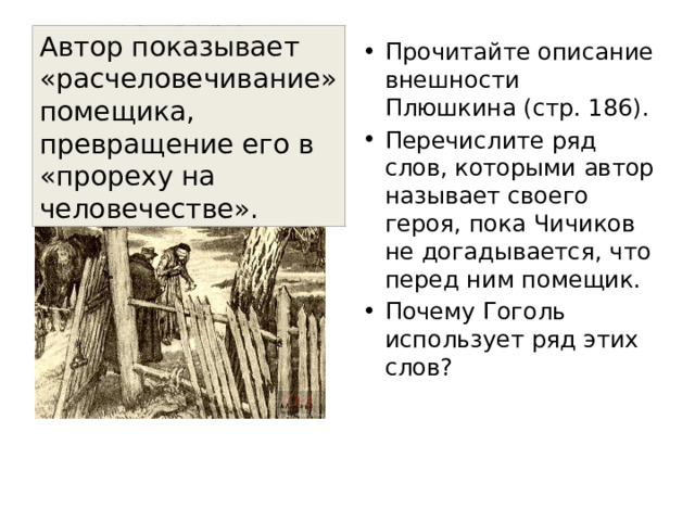Автор показывает «расчеловечивание» помещика, превращение его в «прореху на человечестве». Прочитайте описание внешности Плюшкина (стр. 186). Перечислите ряд слов, которыми автор называет своего героя, пока Чичиков  не догадывается, что перед ним помещик. Почему Гоголь использует ряд этих слов? 