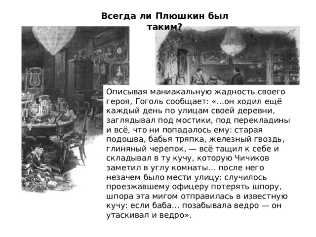 Всегда ли Плюшкин был таким? Описывая маниакальную жадность своего героя, Гоголь сообщает: «…он ходил ещё каждый день по улицам своей деревни, заглядывал под мостики, под перекладины и всё, что ни попадалось ему: старая подошва, бабья тряпка, железный гвоздь, глиняный черепок, — всё тащил к себе и складывал в ту кучу, которую Чичиков заметил в углу комнаты… после него незачем было мести улицу: случилось проезжавшему офицеру потерять шпору, шпора эта мигом отправилась в известную кучу: если баба… позабывала ведро — он утаскивал и ведро».  Прочитаем описание комнаты (стр. 186-187). 1. Какие детали описания указывают, что раньше  в этом доме была другая жизнь? 2. Какая деталь говорит об остановившемся времени? 3. Какие еще детали характеризуют Плюшкина и его образ жизни? 