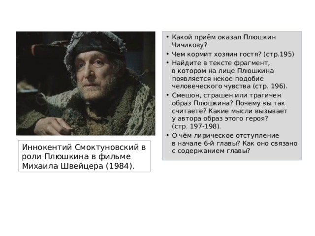 Какой приём оказал Плюшкин Чичикову? Чем кормит хозяин гостя? (стр.195) Найдите в тексте фрагмент,  в котором на лице Плюшкина появляется некое подобие человеческого чувства (стр. 196). Смешон, страшен или трагичен образ Плюшкина? Почему вы так считаете? Какие мысли вызывает  у автора образ этого героя?  (стр. 197-198). О чём лирическое отступление  в начале 6-й главы? Как оно связано с содержанием главы? Иннокентий Смоктуновский в роли Плюшкина в фильме Михаила Швейцера (1984). 