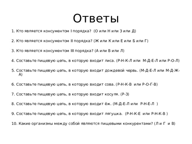 1. Кто является консументом I порядка? (О или Н или З или Д) 2. Кто является консументом II порядка? (Ж или К или Е или Б или Г) 3. Кто является консументом III порядка? (А или В или Л) 4. Составьте пищевую цепь, в которую входит лиса. (Р-Н-К-Л или М-Д-Е-Л или Р-О-Л) 5. Составьте пищевую цепь, в которую входит дождевой червь. (М-Д-Е-Л или М-Д-Ж-А) 6. Составьте пищевую цепь, в которую входит сова. (Р-Н-К-В или Р-О-Г-В) 7. Составьте пищевую цепь, в которую входит косуля. (Р-З) 8. Составьте пищевую цепь, в которую входит ёж. (М-Д-Е-Л или Р-Н-Е-Л ) 9. Составьте пищевую цепь, в которую входит лягушка. (Р-Н-К-Е или Р-Н-К-В ) 10. Какие организмы между собой являются пищевыми конкурентами? (Л и Г и В) 