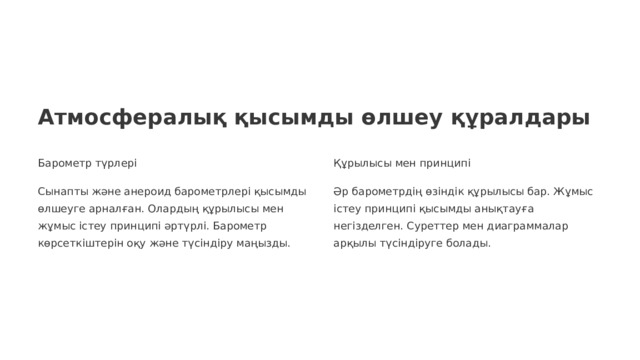 Атмосфералық қысымды өлшеу құралдары Барометр түрлері Құрылысы мен принципі Сынапты және анероид барометрлері қысымды өлшеуге арналған. Олардың құрылысы мен жұмыс істеу принципі әртүрлі. Барометр көрсеткіштерін оқу және түсіндіру маңызды. Әр барометрдің өзіндік құрылысы бар. Жұмыс істеу принципі қысымды анықтауға негізделген. Суреттер мен диаграммалар арқылы түсіндіруге болады.  