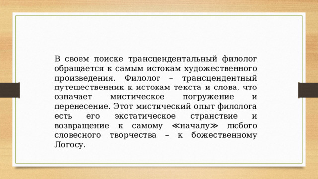 В своем поиске трансцендентальный филолог обращается к самым истокам художественного произведения. Филолог – трансцендентный путешественник к истокам текста и слова, что означает мистическое погружение и перенесение. Этот мистический опыт филолога есть его экстатическое странствие и возвращение к самому ≪началу≫ любого словесного творчества – к божественному Логосу. 