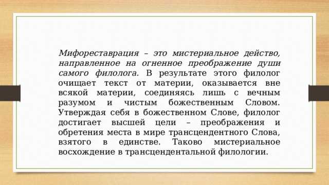 Мифореставрация – это мистериальное действо, направленное на огненное преображение души самого филолога. В результате этого филолог очищает текст от материи, оказывается вне всякой материи, соединяясь лишь с вечным разумом и чистым божественным Словом. Утверждая себя в божественном Слове, филолог достигает высшей цели – преображения и обретения места в мире трансцендентного Слова, взятого в единстве. Таково мистериальное восхождение в трансцендентальной филологии. 