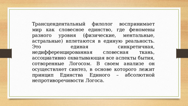 Трансцендентальный филолог воспринимает мир как словесное единство, где феномены разного уровня (физические, ментальные, астральные) вплетаются в единую реальность. Это единая синкретичная, недифференцированная словесная ткань, ассоциативно охватывающая все аспекты бытия, сотворенные Логосом. В своем анализе он осуществляет синтез, в основе которого лежит принцип Единства Единого – абсолютной непротиворечивости Логоса. 