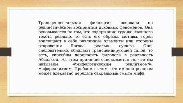 Трансцендентальная филология основана на реалистическом восприятии духовных феноменов. Она основывается на том, что содержание художественного текста реально, то есть его образы, мотивы, герои воплощают в себе различные элементы или стороны откровения Логоса, реально сущего. Они, следовательно, обладают трансцендирующей силой, то есть, способны переносить филолога в реальность Абсолюта. На этом принципе основывается то, что мы называем ≪мифологическим реализмом≫, мифореализмом. Проблема в том, что именно реализм может адекватно передать сакральный смысл мифа. 