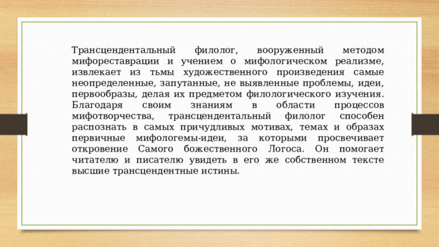 Трансцендентальный филолог, вооруженный методом мифореставрации и учением о мифологическом реализме, извлекает из тьмы художественного произведения самые неопределенные, запутанные, не выявленные проблемы, идеи, первообразы, делая их предметом филологического изучения. Благодаря своим знаниям в области процессов мифотворчества, трансцендентальный филолог способен распознать в самых причудливых мотивах, темах и образах первичные мифологемы-идеи, за которыми просвечивает откровение Самого божественного Логоса. Он помогает читателю и писателю увидеть в его же собственном тексте высшие трансцендентные истины. 