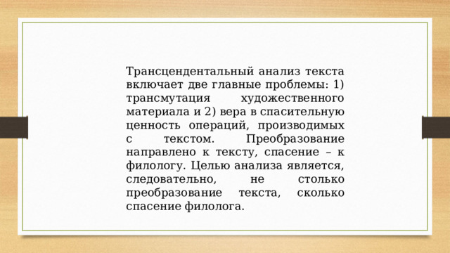 Трансцендентальный анализ текста включает две главные проблемы: 1) трансмутация художественного материала и 2) вера в спасительную ценность операций, производимых с текстом. Преобразование направлено к тексту, спасение – к филологу. Целью анализа является, следовательно, не столько преобразование текста, сколько спасение филолога. 